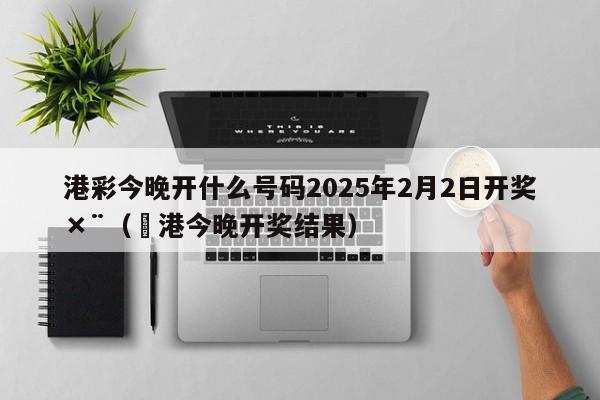 港彩今晚开什么号码2025年2月2日开奖×¨（夲港今晚开奖结果）