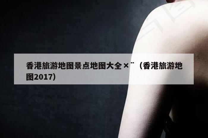 香港旅游地图景点地图大全×¨（香港旅游地图2017）