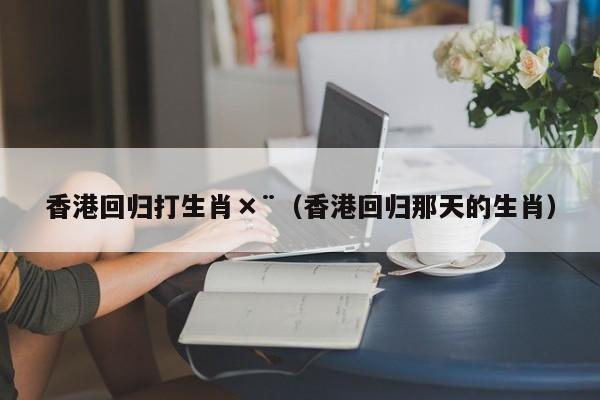 香港回归打生肖×¨（香港回归那天的生肖）