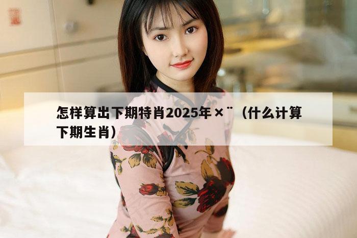 怎样算出下期特肖2025年×¨（什么计算下期生肖）