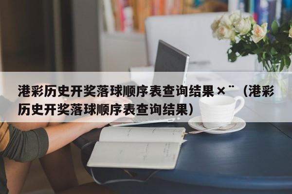 港彩历史开奖落球顺序表查询结果×¨（港彩历史开奖落球顺序表查询结果）