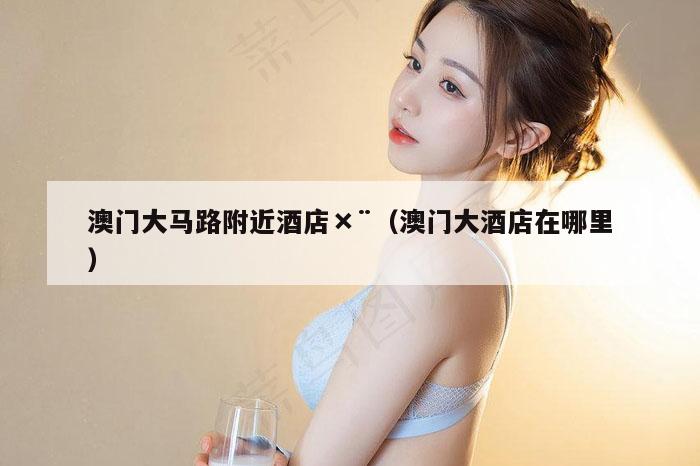 澳门大马路附近酒店×¨（澳门大酒店在哪里）
