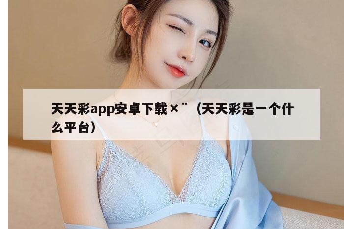天天彩app安卓下载×¨（天天彩是一个什么平台）