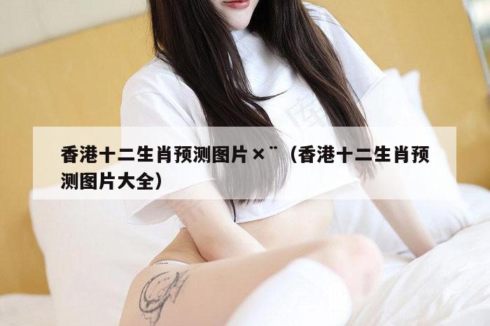 香港十二生肖预测图片×¨（香港十二生肖预测图片大全）
