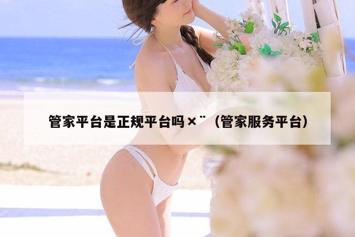 管家平台是正规平台吗×¨（管家服务平台）