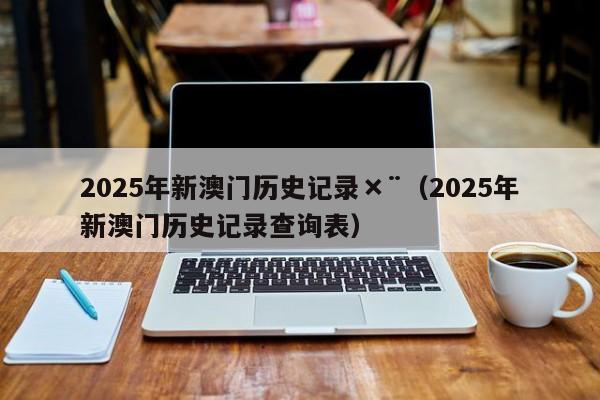 2025年新澳门历史记录×¨（2025年新澳门历史记录查询表）