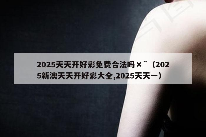 2025天天开好彩免费合法吗×¨（2025新澳天天开好彩大全,2025天天一）