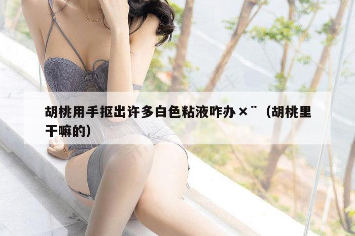 胡桃用手抠出许多白色粘液咋办×¨（胡桃里干嘛的）