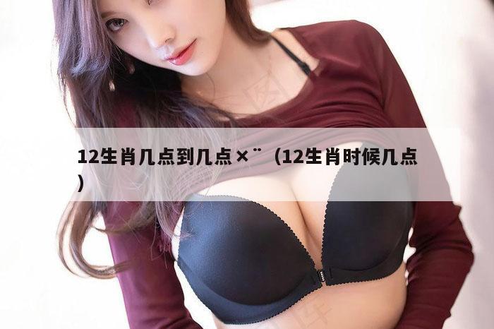 12生肖几点到几点×¨（12生肖时候几点）