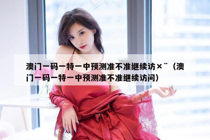 澳门一码一特一中预测准不准继续访×¨（澳门一码一特一中预测准不准继续访问）