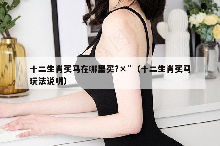 十二生肖买马在哪里买?×¨（十二生肖买马玩法说明）