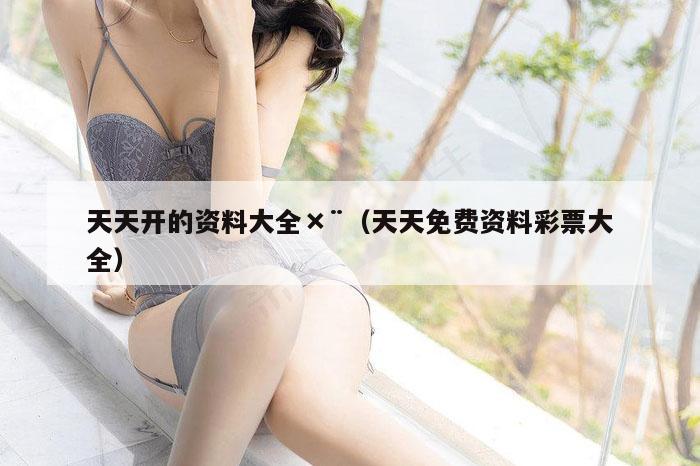 天天开的资料大全×¨（天天免费资料彩票大全）