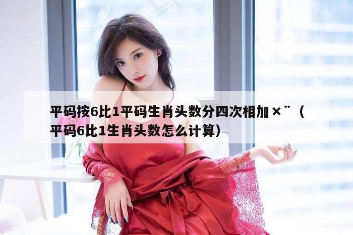 平码按6比1平码生肖头数分四次相加×¨（平码6比1生肖头数怎么计算）